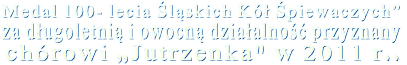 Medal 100- lecia Śląskich Kół Śpiewaczych”  za długoletnią i owocną działalność przyznany chórowi „Jutrzenka" w 2011 r..