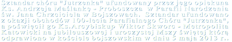 Sztandar chóru "Jutrzenka" ufundowany przez jego opiekuna Ks. Andrzeja Maślankę - Proboszcza  w Parafii Narodzenia  św. Jana Chrzciciela w Bojszowach.  Sztandar ufundowano z okazji obchodów 100-lecia Parafialnego Chóru "Jutrzenka",  a poświęcił go Ks.Arcybiskup Wiktor Skworc - Metropolita Katowicki na jubileuszowej i uroczystej Mszy świętej którą odprawiono w kościele bojszowskim w dniu 5 maja 2013 r..