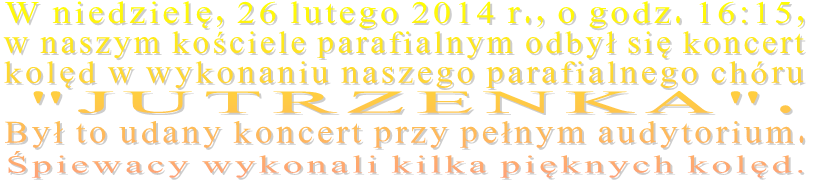 W niedzielę, 26 lutego 2014 r., o godz. 16:15,  w naszym kościele parafialnym odbył się koncert kolęd w wykonaniu naszego parafialnego chóru   "JUTRZENKA".  Był to udany koncert przy pełnym audytorium.  Śpiewacy wykonali kilka pięknych kolęd. 